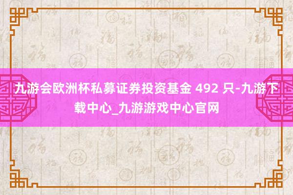九游会欧洲杯私募证券投资基金 492 只-九游下载中心_九游游戏中心官网