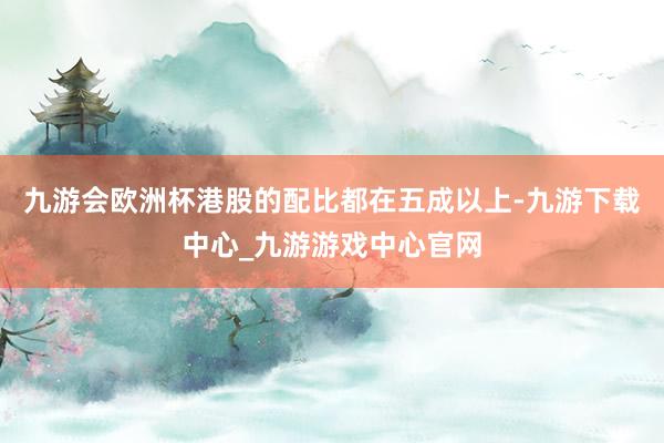 九游会欧洲杯港股的配比都在五成以上-九游下载中心_九游游戏中心官网