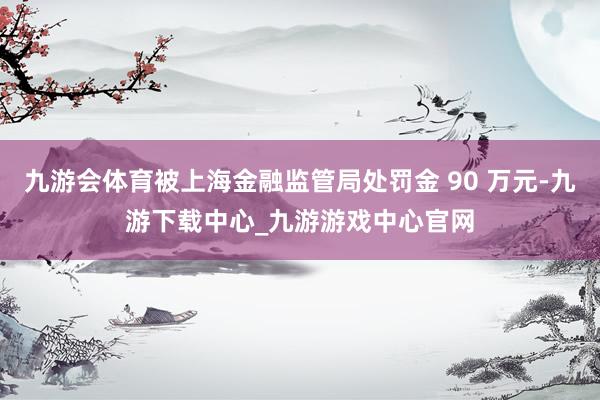 九游会体育被上海金融监管局处罚金 90 万元-九游下载中心_九游游戏中心官网