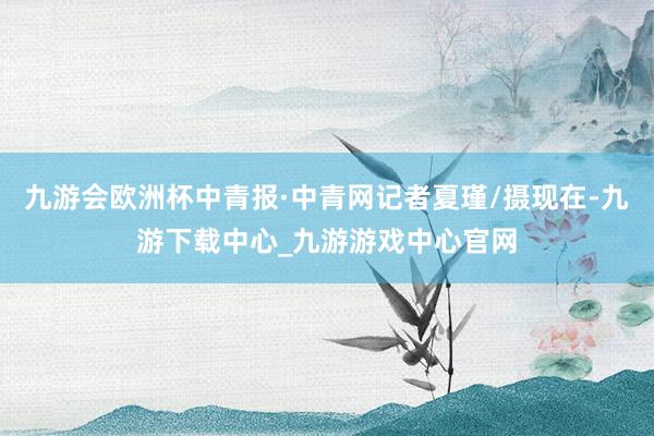 九游会欧洲杯中青报·中青网记者夏瑾/摄现在-九游下载中心_九游游戏中心官网