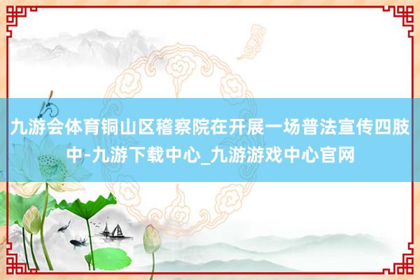 九游会体育铜山区稽察院在开展一场普法宣传四肢中-九游下载中心_九游游戏中心官网