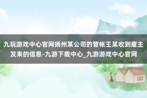 九玩游戏中心官网扬州某公司的管帐王某收到雇主发来的信息-九游下载中心_九游游戏中心官网