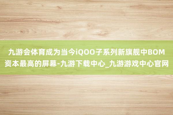 九游会体育成为当今iQOO子系列新旗舰中BOM资本最高的屏幕-九游下载中心_九游游戏中心官网
