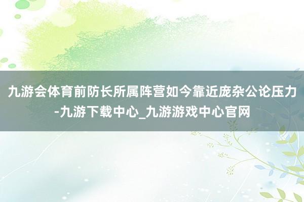 九游会体育前防长所属阵营如今靠近庞杂公论压力-九游下载中心_九游游戏中心官网
