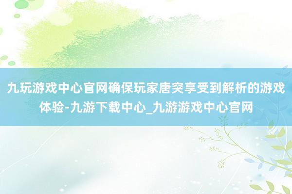 九玩游戏中心官网确保玩家唐突享受到解析的游戏体验-九游下载中心_九游游戏中心官网