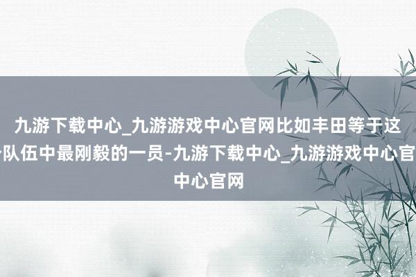 九游下载中心_九游游戏中心官网比如丰田等于这个队伍中最刚毅的一员-九游下载中心_九游游戏中心官网