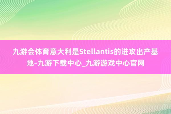 九游会体育意大利是Stellantis的进攻出产基地-九游下载中心_九游游戏中心官网