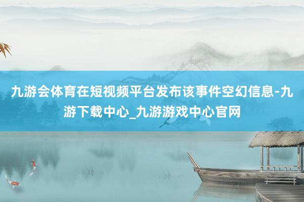 九游会体育在短视频平台发布该事件空幻信息-九游下载中心_九游游戏中心官网