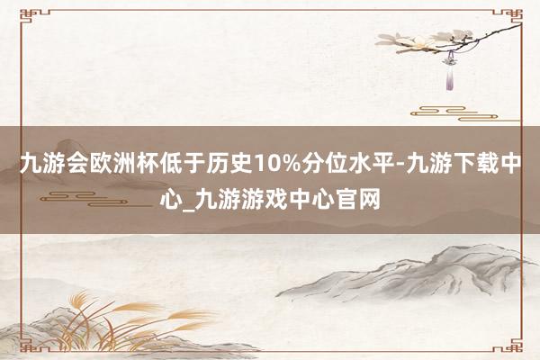 九游会欧洲杯低于历史10%分位水平-九游下载中心_九游游戏中心官网