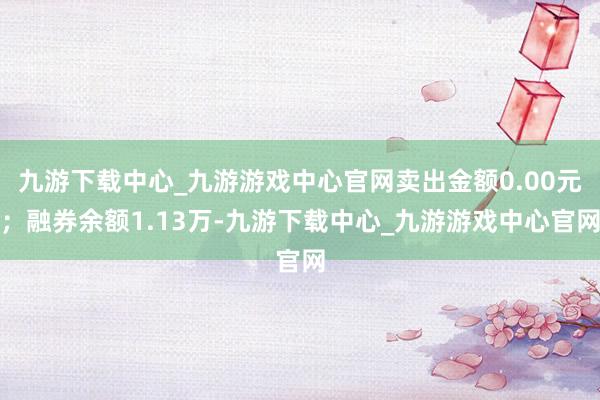九游下载中心_九游游戏中心官网卖出金额0.00元；融券余额1.13万-九游下载中心_九游游戏中心官网