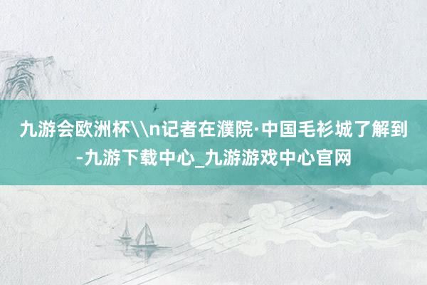 九游会欧洲杯\n记者在濮院·中国毛衫城了解到-九游下载中心_九游游戏中心官网