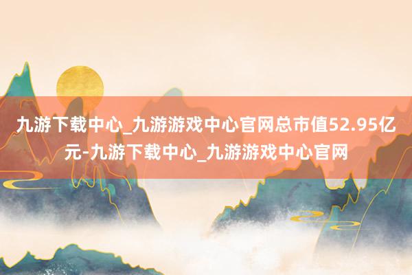 九游下载中心_九游游戏中心官网总市值52.95亿元-九游下载中心_九游游戏中心官网