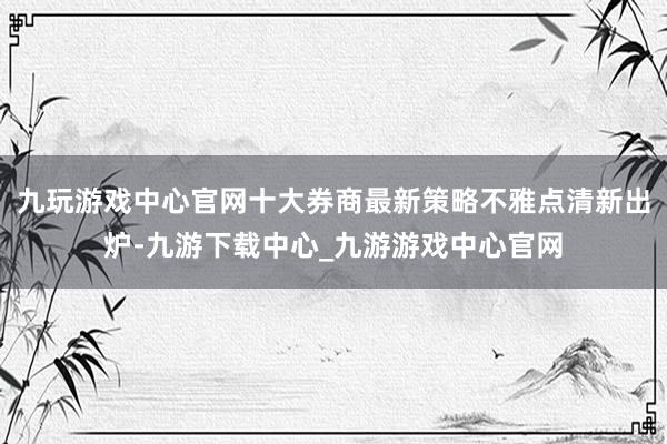 九玩游戏中心官网十大券商最新策略不雅点清新出炉-九游下载中心_九游游戏中心官网