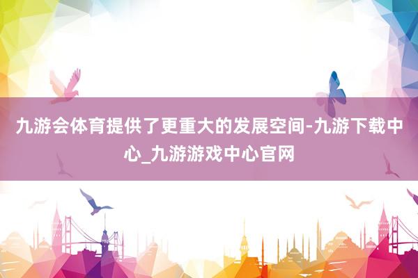 九游会体育提供了更重大的发展空间-九游下载中心_九游游戏中心官网
