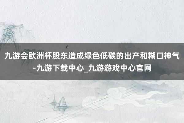 九游会欧洲杯股东造成绿色低碳的出产和糊口神气-九游下载中心_九游游戏中心官网