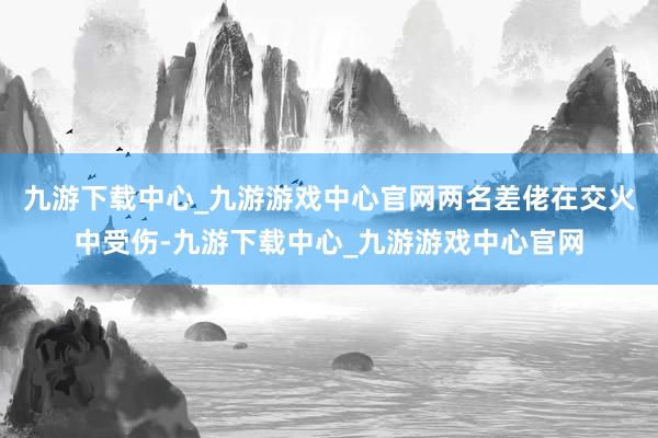 九游下载中心_九游游戏中心官网两名差佬在交火中受伤-九游下载中心_九游游戏中心官网