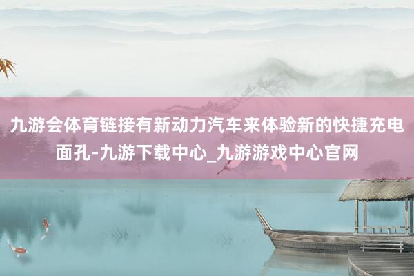 九游会体育链接有新动力汽车来体验新的快捷充电面孔-九游下载中心_九游游戏中心官网