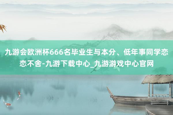 九游会欧洲杯666名毕业生与本分、低年事同学恋恋不舍-九游下载中心_九游游戏中心官网