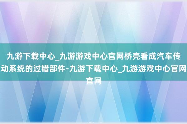 九游下载中心_九游游戏中心官网桥壳看成汽车传动系统的过错部件-九游下载中心_九游游戏中心官网
