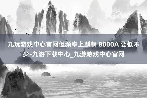 九玩游戏中心官网但频率上麒麟 8000A 要低不少-九游下载中心_九游游戏中心官网