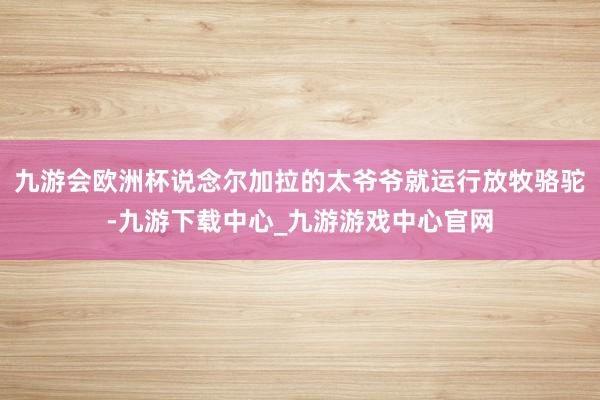 九游会欧洲杯说念尔加拉的太爷爷就运行放牧骆驼-九游下载中心_九游游戏中心官网