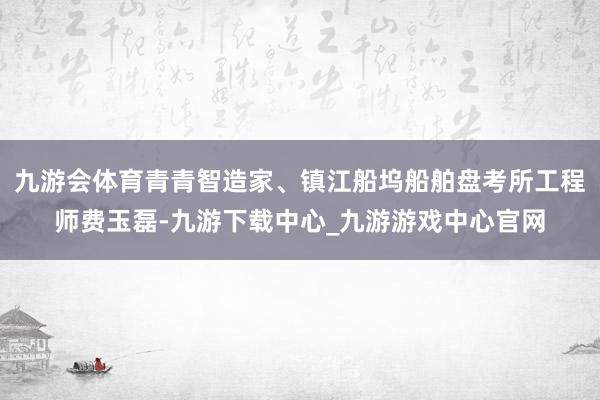 九游会体育青青智造家、镇江船坞船舶盘考所工程师费玉磊-九游下载中心_九游游戏中心官网