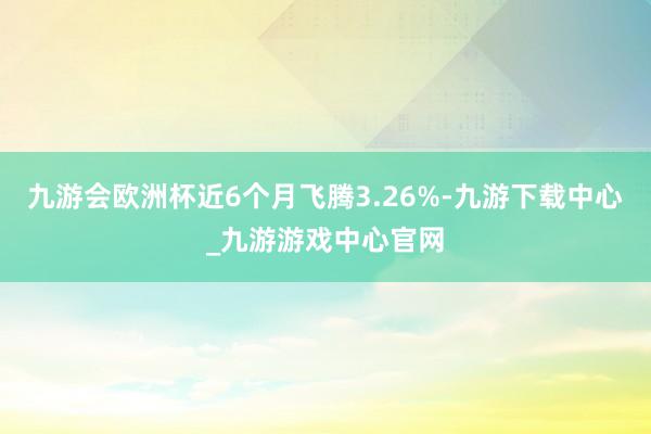 九游会欧洲杯近6个月飞腾3.26%-九游下载中心_九游游戏中心官网