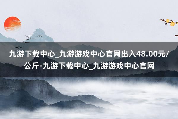 九游下载中心_九游游戏中心官网出入48.00元/公斤-九游下载中心_九游游戏中心官网