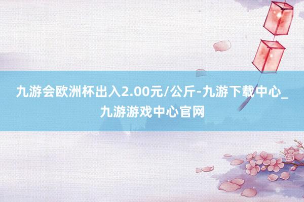 九游会欧洲杯出入2.00元/公斤-九游下载中心_九游游戏中心官网