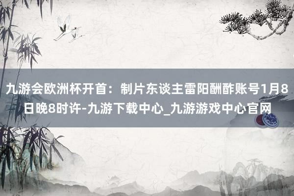 九游会欧洲杯开首：制片东谈主雷阳酬酢账号1月8日晚8时许-九游下载中心_九游游戏中心官网