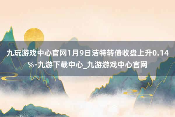 九玩游戏中心官网1月9日洁特转债收盘上升0.14%-九游下载中心_九游游戏中心官网