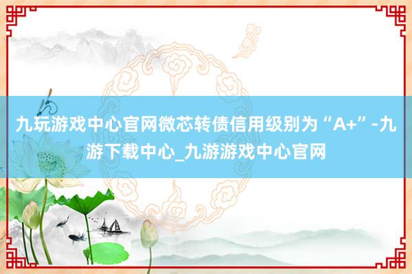 九玩游戏中心官网微芯转债信用级别为“A+”-九游下载中心_九游游戏中心官网