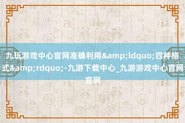 九玩游戏中心官网准确利用&ldquo;四种格式&rdquo;-九游下载中心_九游游戏中心官网