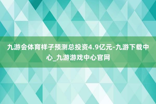 九游会体育样子预测总投资4.9亿元-九游下载中心_九游游戏中心官网