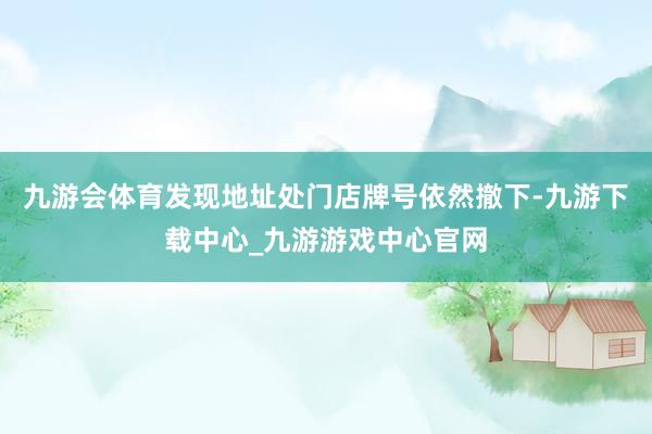 九游会体育发现地址处门店牌号依然撤下-九游下载中心_九游游戏中心官网