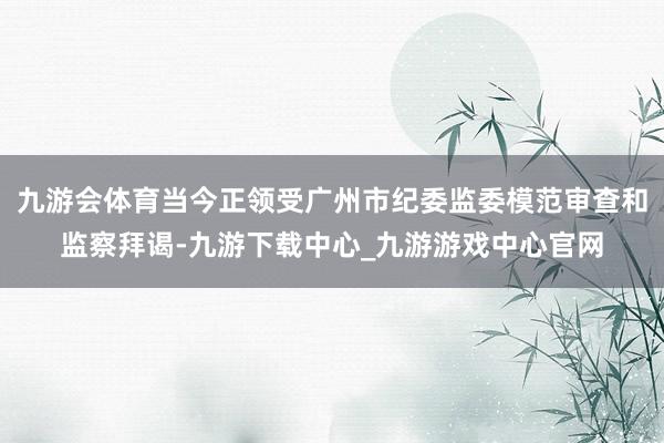 九游会体育当今正领受广州市纪委监委模范审查和监察拜谒-九游下载中心_九游游戏中心官网