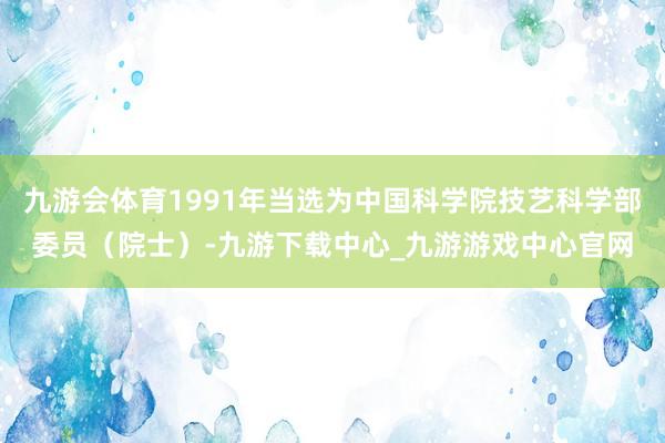九游会体育1991年当选为中国科学院技艺科学部委员（院士）-九游下载中心_九游游戏中心官网