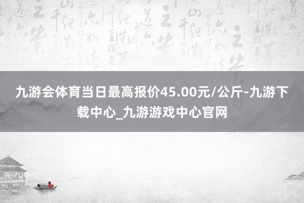 九游会体育当日最高报价45.00元/公斤-九游下载中心_九游游戏中心官网