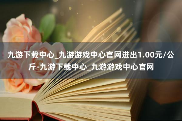 九游下载中心_九游游戏中心官网进出1.00元/公斤-九游下载中心_九游游戏中心官网