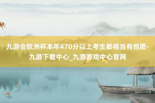 九游会欧洲杯本年470分以上考生都相当有但愿-九游下载中心_九游游戏中心官网