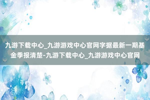九游下载中心_九游游戏中心官网字据最新一期基金季报清楚-九游下载中心_九游游戏中心官网