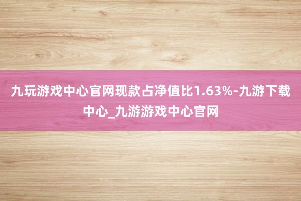 九玩游戏中心官网现款占净值比1.63%-九游下载中心_九游游戏中心官网