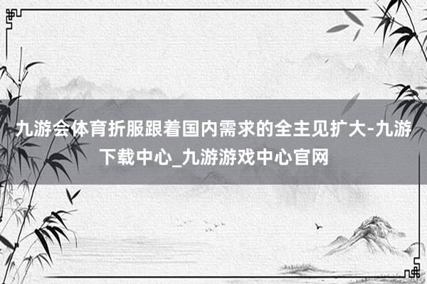 九游会体育折服跟着国内需求的全主见扩大-九游下载中心_九游游戏中心官网