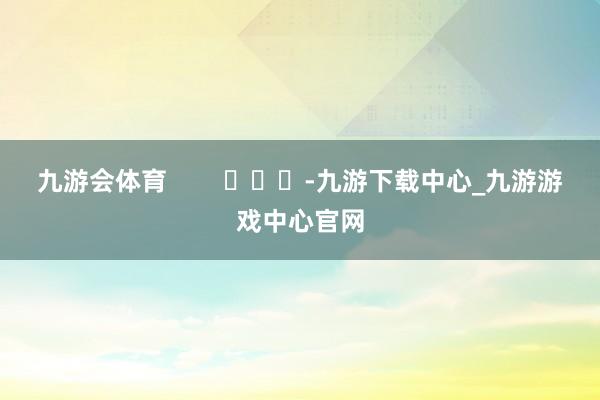 九游会体育        			-九游下载中心_九游游戏中心官网
