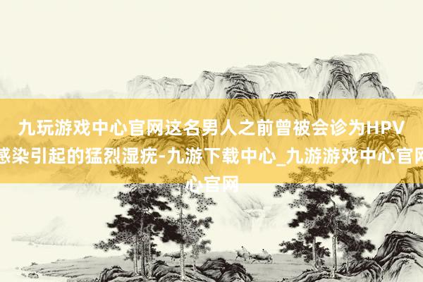 九玩游戏中心官网这名男人之前曾被会诊为HPV感染引起的猛烈湿疣-九游下载中心_九游游戏中心官网