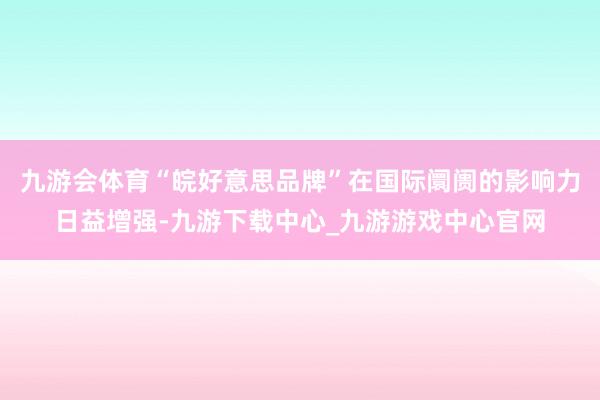 九游会体育“皖好意思品牌”在国际阛阓的影响力日益增强-九游下载中心_九游游戏中心官网
