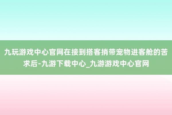 九玩游戏中心官网在接到搭客捎带宠物进客舱的苦求后-九游下载中心_九游游戏中心官网