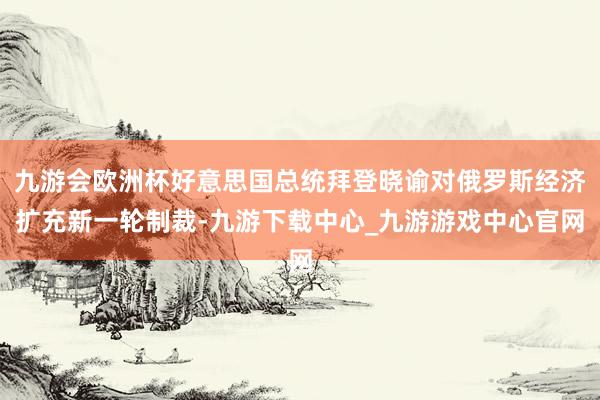 九游会欧洲杯好意思国总统拜登晓谕对俄罗斯经济扩充新一轮制裁-九游下载中心_九游游戏中心官网