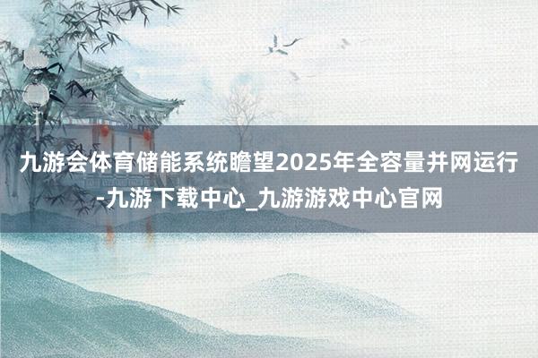 九游会体育储能系统瞻望2025年全容量并网运行-九游下载中心_九游游戏中心官网