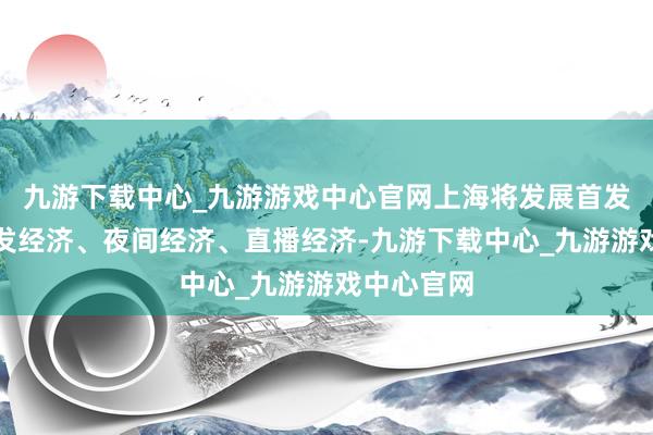 九游下载中心_九游游戏中心官网上海将发展首发经济、银发经济、夜间经济、直播经济-九游下载中心_九游游戏中心官网
